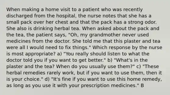 When making a home visit to a patient who was recently discharged from the hospital, the nurse notes that she has a small pack over her chest and that the pack has a strong odor. She also is drinking herbal tea. When asked about the pack and the tea, the patient says, "Oh, my grandmother never used medicines from the doctor. She told me that this plaster and tea were all I would need to fix things." Which response by the nurse is most appropriate? a) "You really should listen to what the doctor told you if you want to get better." b) "What's in the plaster and the tea? When do you usually use them?" c) "These herbal remedies rarely work, but if you want to use them, then it is your choice." d) "It's fine if you want to use this home remedy, as long as you use it with your prescription medicines." B