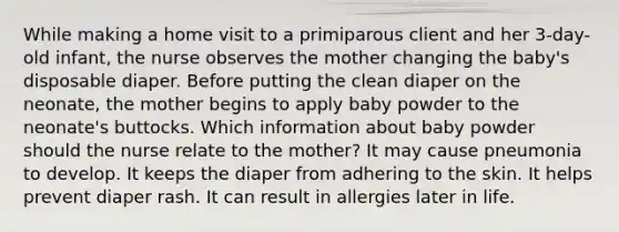 While making a home visit to a primiparous client and her 3-day-old infant, the nurse observes the mother changing the baby's disposable diaper. Before putting the clean diaper on the neonate, the mother begins to apply baby powder to the neonate's buttocks. Which information about baby powder should the nurse relate to the mother? It may cause pneumonia to develop. It keeps the diaper from adhering to the skin. It helps prevent diaper rash. It can result in allergies later in life.