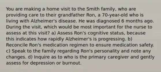 You are making a home visit to the Smith family, who are providing care to their grandfather Ron, a 70-year-old who is living with Alzheimer's disease. He was diagnosed 6 months ago. During the visit, which would be most important for the nurse to assess at this visit? a) Assess Ron's cognitive status, because this indicates how rapidly Alzheimer's is progressing. b) Reconcile Ron's medication regimen to ensure medication safety. c) Speak to the family regarding Ron's personality and note any changes. d) Inquire as to who is the primary caregiver and gently assess for depression or burnout.