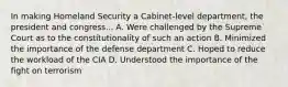 In making Homeland Security a Cabinet-level department, the president and congress... A. Were challenged by the Supreme Court as to the constitutionality of such an action B. Minimized the importance of the defense department C. Hoped to reduce the workload of the CIA D. Understood the importance of the fight on terrorism