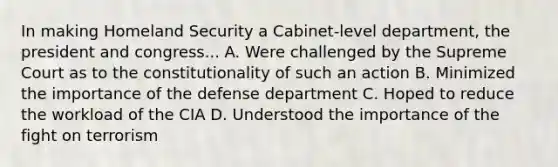 In making Homeland Security a Cabinet-level department, the president and congress... A. Were challenged by the Supreme Court as to the constitutionality of such an action B. Minimized the importance of the defense department C. Hoped to reduce the workload of the CIA D. Understood the importance of the fight on terrorism