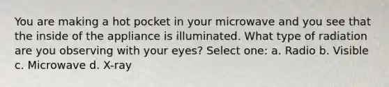 You are making a hot pocket in your microwave and you see that the inside of the appliance is illuminated. What type of radiation are you observing with your eyes? Select one: a. Radio b. Visible c. Microwave d. X-ray