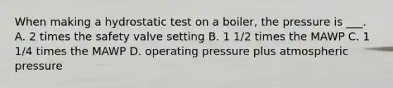 When making a hydrostatic test on a boiler, the pressure is ___. A. 2 times the safety valve setting B. 1 1/2 times the MAWP C. 1 1/4 times the MAWP D. operating pressure plus atmospheric pressure