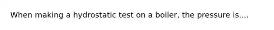 When making a hydrostatic test on a boiler, the pressure is....