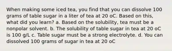 When making some iced tea, you find that you can dissolve 100 grams of table sugar in a liter of tea at 20 oC. Based on this, what did you learn? a. Based on the solubility, tea must be a nonpolar solvent. b. The solubility of table sugar in tea at 20 oC is 100 g/L c. Table sugar must be a strong electrolyte. d. You can dissolved 100 grams of sugar in tea at 20 oC