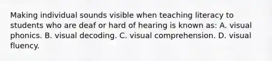 Making individual sounds visible when teaching literacy to students who are deaf or hard of hearing is known​ as: A. visual phonics. B. visual decoding. C. visual comprehension. D. visual fluency.