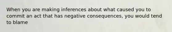 When you are making inferences about what caused you to commit an act that has negative consequences, you would tend to blame