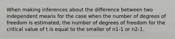 When making inferences about the difference between two independent means for the case when the number of degrees of freedom is estimated, the number of degrees of freedom for the critical value of t is equal to the smaller of n1-1 or n2-1.