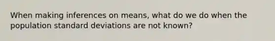 When making inferences on means, what do we do when the population standard deviations are not known?