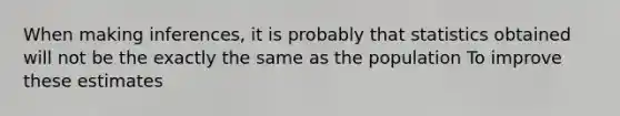 When making inferences, it is probably that statistics obtained will not be the exactly the same as the population To improve these estimates