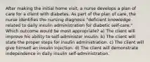 After making the initial home visit, a nurse develops a plan of care for a client with diabetes. As part of the plan of care, the nurse identifies the nursing diagnosis "deficient knowledge related to daily insulin administration for diabetic self-care." Which outcome would be most appropriate? a) The client will improve his ability to self-administer insulin. b) The client will state the proper steps for insulin administration. c) The client will give himself an insulin injection. d) The client will demonstrate independence in daily insulin self-administration.