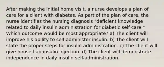 After making the initial home visit, a nurse develops a plan of care for a client with diabetes. As part of the plan of care, the nurse identifies the nursing diagnosis "deficient knowledge related to daily insulin administration for diabetic self-care." Which outcome would be most appropriate? a) The client will improve his ability to self-administer insulin. b) The client will state the proper steps for insulin administration. c) The client will give himself an insulin injection. d) The client will demonstrate independence in daily insulin self-administration.