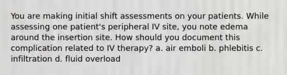 You are making initial shift assessments on your patients. While assessing one patient's peripheral IV site, you note edema around the insertion site. How should you document this complication related to IV therapy? a. air emboli b. phlebitis c. infiltration d. fluid overload