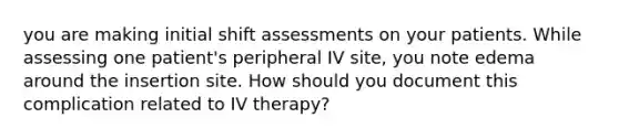 you are making initial shift assessments on your patients. While assessing one patient's peripheral IV site, you note edema around the insertion site. How should you document this complication related to IV therapy?