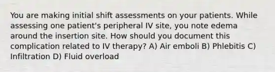 You are making initial shift assessments on your patients. While assessing one patient's peripheral IV site, you note edema around the insertion site. How should you document this complication related to IV therapy? A) Air emboli B) Phlebitis C) Infiltration D) Fluid overload