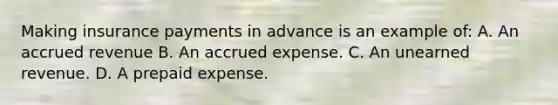 Making insurance payments in advance is an example of: A. An accrued revenue B. An accrued expense. C. An unearned revenue. D. A prepaid expense.