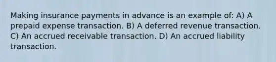 Making insurance payments in advance is an example of: A) A prepaid expense transaction. B) A deferred revenue transaction. C) An accrued receivable transaction. D) An accrued liability transaction.