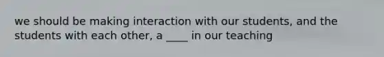 we should be making interaction with our students, and the students with each other, a ____ in our teaching