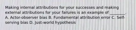 Making internal attributions for your successes and making external attributions for your failures is an example of ________. A. Actor-observer bias B. Fundamental attribution error C. Self-serving bias D. Just-world hypothesis