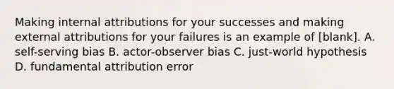 Making internal attributions for your successes and making external attributions for your failures is an example of [blank]. A. self-serving bias B. actor-observer bias C. just-world hypothesis D. fundamental attribution error