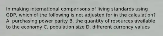 In making international comparisons of living standards using GDP, which of the following is not adjusted for in the calculation? A. purchasing power parity B. the quantity of resources available to the economy C. population size D. different currency values