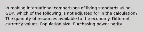 In making international comparisons of living standards using GDP, which of the following is not adjusted for in the calculation? The quantity of resources available to the economy. Different currency values. Population size. Purchasing power parity.