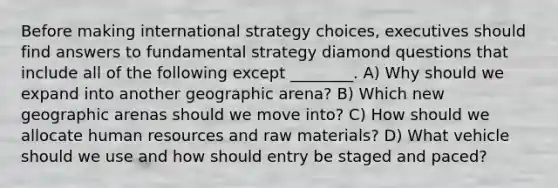 Before making international strategy choices, executives should find answers to fundamental strategy diamond questions that include all of the following except ________. A) Why should we expand into another geographic arena? B) Which new geographic arenas should we move into? C) How should we allocate human resources and raw materials? D) What vehicle should we use and how should entry be staged and paced?