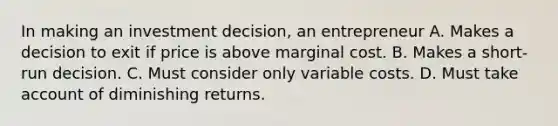 In making an investment decision, an entrepreneur A. Makes a decision to exit if price is above marginal cost. B. Makes a short-run decision. C. Must consider only variable costs. D. Must take account of diminishing returns.