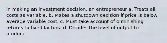 In making an investment decision, an entrepreneur a. Treats all costs as variable. b. Makes a shutdown decision if price is below average variable cost. c. Must take account of diminishing returns to fixed factors. d. Decides the level of output to produce.