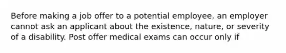 Before making a job offer to a potential employee, an employer cannot ask an applicant about the existence, nature, or severity of a disability. Post offer medical exams can occur only if