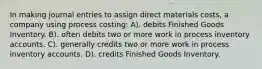 In making journal entries to assign direct materials costs, a company using process costing: A). debits Finished Goods Inventory. B). often debits two or more work in process inventory accounts. C). generally credits two or more work in process inventory accounts. D). credits Finished Goods Inventory.