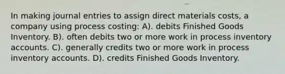 In making journal entries to assign direct materials costs, a company using process costing: A). debits Finished Goods Inventory. B). often debits two or more work in process inventory accounts. C). generally credits two or more work in process inventory accounts. D). credits Finished Goods Inventory.