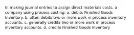 In making journal entries to assign direct materials costs, a company using process costing: a. debits Finished Goods Inventory. b. often debits two or more work in process inventory accounts. c. generally credits two or more work in process inventory accounts. d. credits Finished Goods Inventory