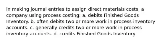 In making journal entries to assign direct materials costs, a company using process costing: a. debits Finished Goods Inventory. b. often debits two or more work in process inventory accounts. c. generally credits two or more work in process inventory accounts. d. credits Finished Goods Inventory