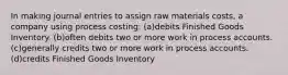 In making journal entries to assign raw materials costs, a company using process costing: (a)debits Finished Goods Inventory. (b)often debits two or more work in process accounts. (c)generally credits two or more work in process accounts. (d)credits Finished Goods Inventory