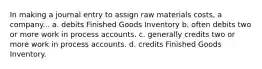 In making a journal entry to assign raw materials costs, a company... a. debits Finished Goods Inventory b. often debits two or more work in process accounts. c. generally credits two or more work in process accounts. d. credits Finished Goods Inventory.