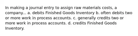 In making a journal entry to assign raw materials costs, a company... a. debits Finished Goods Inventory b. often debits two or more work in process accounts. c. generally credits two or more work in process accounts. d. credits Finished Goods Inventory.