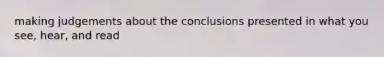 making judgements about the conclusions presented in what you see, hear, and read