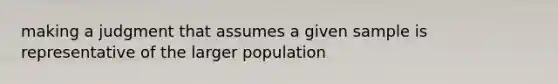 making a judgment that assumes a given sample is representative of the larger population