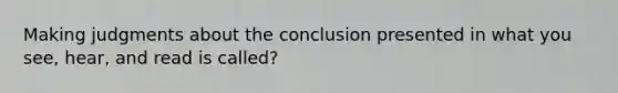 Making judgments about the conclusion presented in what you see, hear, and read is called?