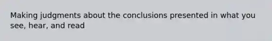 Making judgments about the conclusions presented in what you see, hear, and read