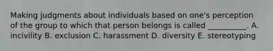 Making judgments about individuals based on one's perception of the group to which that person belongs is called __________. A. incivility B. exclusion C. harassment D. diversity E. stereotyping