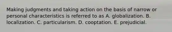 Making judgments and taking action on the basis of narrow or personal characteristics is referred to as A. globalization. B. localization. C. particularism. D. cooptation. E. prejudicial.