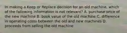 In making a Keep or Replace decision for an old machine, which of the following information is not relevant? A. purchase price of the new machine B. book value of the old machine C. difference in operating costs between the old and new machines D. proceeds from selling the old machine