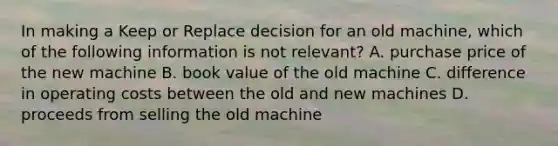 In making a Keep or Replace decision for an old machine, which of the following information is not relevant? A. purchase price of the new machine B. book value of the old machine C. difference in operating costs between the old and new machines D. proceeds from selling the old machine