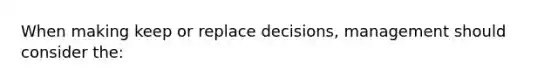 When making keep or replace decisions, management should consider the: