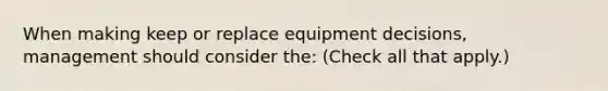 When making keep or replace equipment decisions, management should consider the: (Check all that apply.)