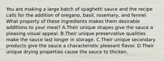 You are making a large batch of spaghetti sauce and the recipe calls for the addition of oregano, basil, rosemary, and fennel. What property of these ingredients makes them desirable additions to your meal? A.Their unique shapes give the sauce a pleasing visual appeal. B.Their unique preservative qualities make the sauce last longer in storage. C.Their unique secondary products give the sauce a characteristic pleasant flavor. D.Their unique drying properties cause the sauce to thicken.