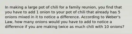 In making a large pot of chili for a family reunion, you find that you have to add 1 onion to your pot of chili that already has 5 onions mixed in it to notice a difference. According to Weber's Law, how many onions would you have to add to notice a difference if you are making twice as much chili with 10 onions?