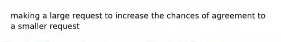 making a large request to increase the chances of agreement to a smaller request